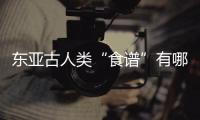 东亚古人类“食谱”有哪些？稻作文明起源密码是啥？答案来了