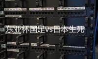 东亚杯国足vs日本生死战有变，久帅变阵，央视直播	，1
