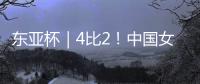 东亚杯｜4比2！中国女足拒绝被爆冷