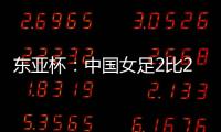 东亚杯�：中国女足2比2憾平韩国女足 无缘开门红