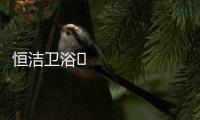 恒洁卫浴​领衔新国货创新营销，筑造中国品牌标杆