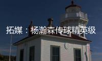 拓媒：杨瀚森传球精英级别&掩护和耐心好 防守出色&场上最强硬