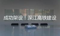 成功架设�
！深江高铁建设迎来新进展→