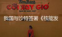 我国与沙特签署《核能发展安全与安保合作谅解备忘录》