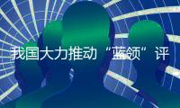 我国大力推动“蓝领”评职称、涨待遇