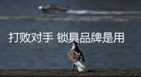打败对手 锁具品牌是用硬实力说话的