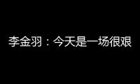 李金羽�：今天是一场很艰苦的比赛，最后10分钟我们顶住了压力