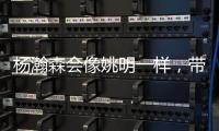 杨瀚森会像姚明一样，带火篮球经济吗�？