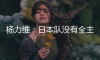杨力维：日本队没有全主力&澳大利亚有保留 亚洲杯要做足困难准备
