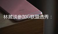 林葳谈参加G联盟选秀
：无论充满多少未知 还是会义无反顾走下去