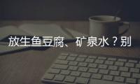 放生鱼豆腐、矿泉水
？别把无知当成善举