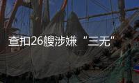 查扣26艘涉嫌“三无”船舶
，珠海开展第二季度“三无”船舶整治水上联合执法行动  