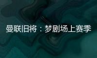曼联旧将：梦剧场上赛季变成了噩梦剧场
，今夏至少得买四个人