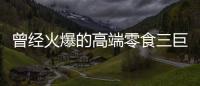 曾经火爆的高端零食三巨头	，撬不开大众的钱包了