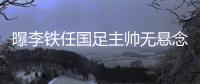 曝李铁任国足主帅无悬念 足协正考虑国脚名单
