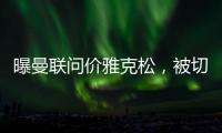 曝曼联问价雅克松	，被切尔西1亿标价吓退�！哲凯赖什转会闹剧落幕