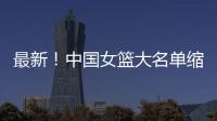 最新！中国女篮大名单缩减至12人，裁掉4人，宫鲁鸣押宝2人有风险