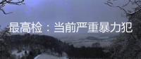 最高检	：当前严重暴力犯罪及重刑率大幅下降