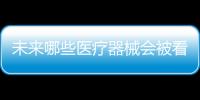 未来哪些医疗器械会被看好，抓住机遇才能壮大企业