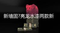 新墙固?亮龙水漆两款新品公开面世
，快来围观!!