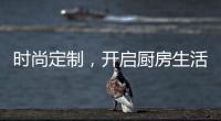 时尚定制
，开启厨房生活新体验