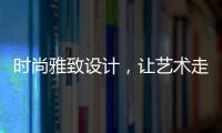 时尚雅致设计，让艺术走进生活