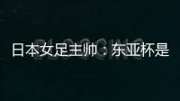 日本女足主帅：东亚杯是吸纳新人才的良机；期待与中国队交手
