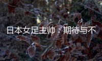 日本女足主帅：期待与不断进步的中国队进行交手