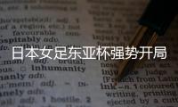 日本女足东亚杯强势开局，4