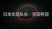 日本女足队长：东亚杯目标是夺冠，这次比赛是展示自己的机会