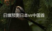 日媒预测日本vs中国首发：长友佑都
、细谷真大、植田直通出战