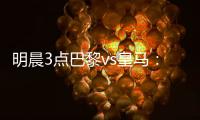 明晨3点巴黎vs皇马	：新老欧冠之王对决
！姆巴佩对旧主能否破门	？