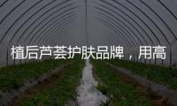 植后芦荟护肤品牌
，用高品质定义新国货