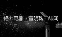 格力电器：董明珠“绯闻”是造谣，已向公安机关报案