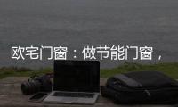 欧宅门窗：做节能门窗	，共建“绿色建筑”发展