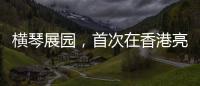 横琴展园	�，首次在香港亮相！