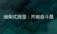 潍柴式浪漫：并肩奋斗是最长情的告白