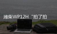 潍柴WP12H“拍了拍”您，邀您一起盛夏出行