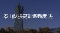 泰山队提高训练强度 进入周计划备战周期