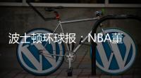 波士顿环球报：NBA董事会预计本周批准奇泽姆对凯尔特人的收购案