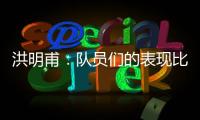 洪明甫：队员们的表现比预想的更出色，下场会继续使用年轻球员
