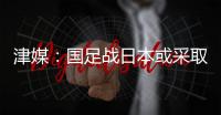 津媒：国足战日本或采取5后卫阵型；需打出精气神改善舆论环境