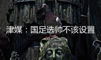 津媒：国足选帅不该设置熟悉中国足球这些条框，应找先进理念