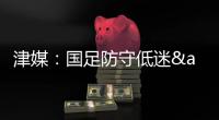 津媒：国足防守低迷&进攻也难组织，两连败0进球还不如中国香港队