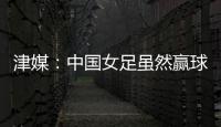 津媒：中国女足虽然赢球
，但实则令人难言满意