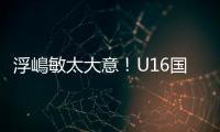 浮嶋敏太大意	！U16国足9场连丢15球，仅领先5分钟，金志浩破门