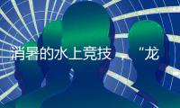 消暑的水上竞技 ，“龙超”比“苏超”更适合夏天