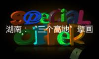 湖南：“三个高地”擘画新时代高质量发展新蓝图