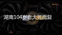 湖南104岁老太死而复生，亲口讲述死后发生何事
	，专家听完都震惊