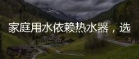 家庭用水依赖热水器，选热水器避坑三要点